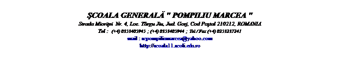 Casella di testo:  
ŞCOALA GENERALĂ " POMPILIU MARCEA "
Strada Mioriţei  Nr. 4, Loc. Trgu Jiu, Jud. Gorj, Cod Poştal 210212, ROMANIA
Tel :  (+4) 0353405945  ; (+4) 0353405944  ;  Tel / Fax (+4) 0253237241
mail : scpompiliumarcea@yahoo.com
http://scoala11.scoli.edu.ro
